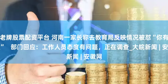 老牌股票配资平台 河南一家长称去教育局反映情况被怼“你有问题”   部门回应：工作人员态度有问题，正在调查_大皖新闻 | 安徽网