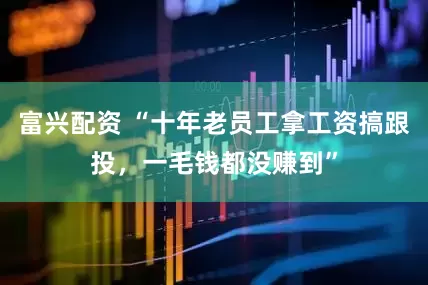 富兴配资 “十年老员工拿工资搞跟投，一毛钱都没赚到”