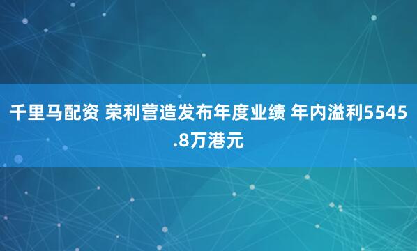 千里马配资 荣利营造发布年度业绩 年内溢利5545.8万港元