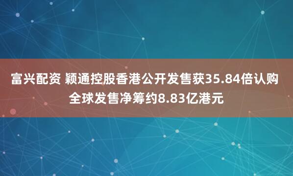 富兴配资 颖通控股香港公开发售获35.84倍认购 全球发售净筹约8.83亿港元