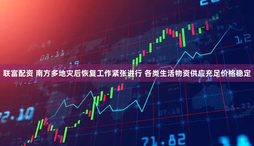 联富配资 南方多地灾后恢复工作紧张进行 各类生活物资供应充足价格稳定