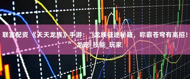 联富配资 《天天龙族》手游：“龙族征途秘籍，称霸苍穹有高招！”_龙宠_技能_玩家
