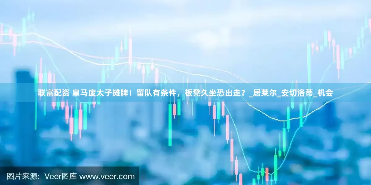 联富配资 皇马废太子摊牌！留队有条件，板凳久坐恐出走？_居莱尔_安切洛蒂_机会