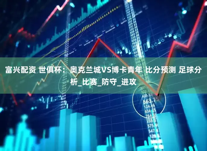富兴配资 世俱杯：奥克兰城VS博卡青年 比分预测 足球分析_比赛_防守_进攻