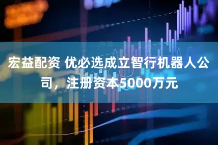 宏益配资 优必选成立智行机器人公司，注册资本5000万元