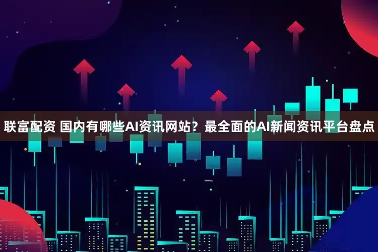 联富配资 国内有哪些AI资讯网站？最全面的AI新闻资讯平台盘点