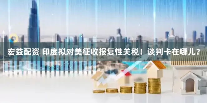 宏益配资 印度拟对美征收报复性关税！谈判卡在哪儿？