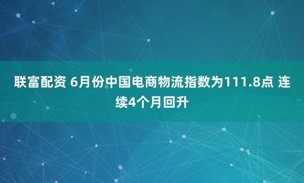 联富配资 6月份中国电商物流指数为111.8点 连续4个月回升