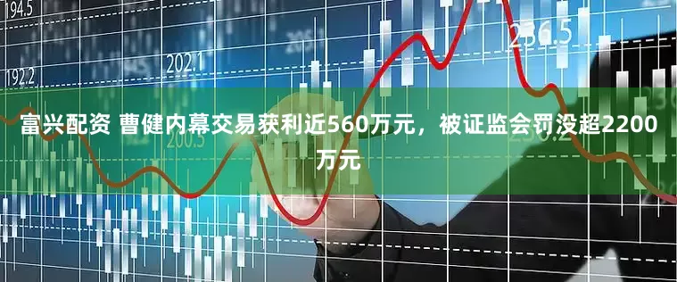 富兴配资 曹健内幕交易获利近560万元，被证监会罚没超2200万元