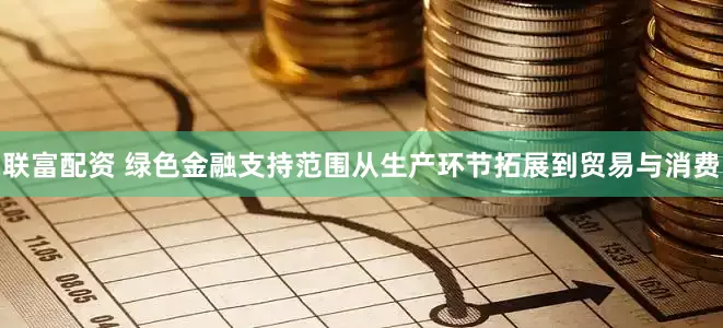 联富配资 绿色金融支持范围从生产环节拓展到贸易与消费