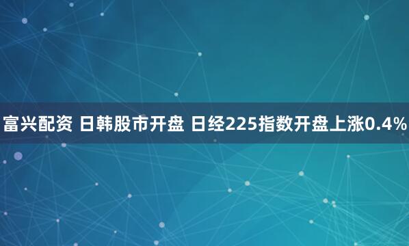 富兴配资 日韩股市开盘 日经225指数开盘上涨0.4%