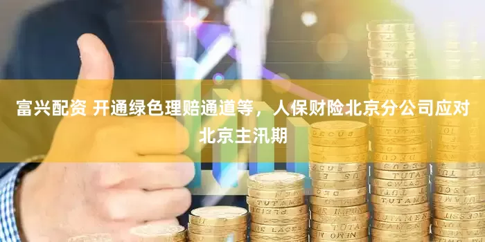 富兴配资 开通绿色理赔通道等，人保财险北京分公司应对北京主汛期