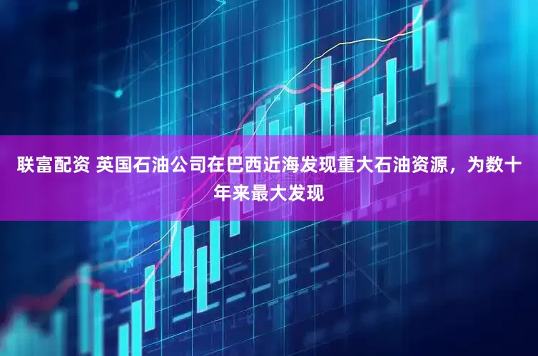 联富配资 英国石油公司在巴西近海发现重大石油资源，为数十年来最大发现