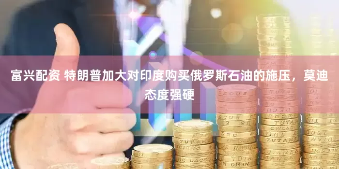 富兴配资 特朗普加大对印度购买俄罗斯石油的施压，莫迪态度强硬