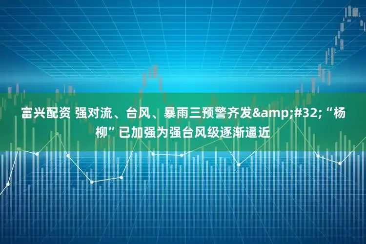 富兴配资 强对流、台风、暴雨三预警齐发&#32;“杨柳”已加强为强台风级逐渐逼近